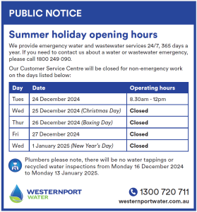 Summer holiday opening hours. We provide emergency water and wastewater services 24/7, 365 days a year. If you need to contact us about a water or wastewater emergency, please call 1800 249 090. Our Customer Service Centre will be closed for non-emergency work on the days listed below: Tues 24 December 2024 - 8.30am - 12pm Wed 25 December 2024 (Christmas Day) - Closed Thur 25 December 2024 (Boxing Day) - Closed Fri 27 December 2024 - Closed Wed 1 January 2025 (New Year's Day) - Closed Plumbers please note, there will be no water tappings or recycled water inspections from Monday 16 December 2024 to Monday 13 January 2025.